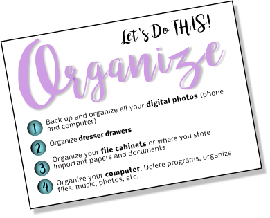 Let's Do THIS! rganize O 1 2 3 4 Back up and organize all your digital photos (phone and computer) Organize dresser drawers   Organize your file cabinets or where you store important papers and documents  Organize your computer. Delete programs, organize files, music, photos, etc.