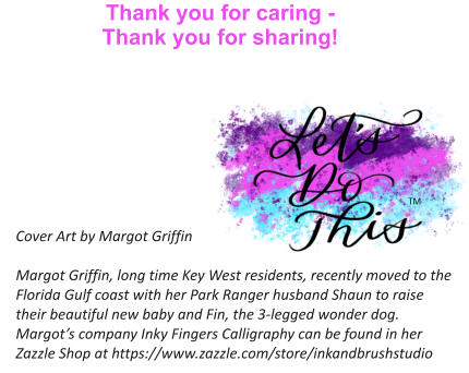 Thank you for caring -  Thank you for sharing!   Cover Art by Margot Griffin  Margot Griffin, long time Key West residents, recently moved to the Florida Gulf coast with her Park Ranger husband Shaun to raise their beautiful new baby and Fin, the 3-legged wonder dog. Margot’s company Inky Fingers Calligraphy can be found in her Zazzle Shop at https://www.zazzle.com/store/inkandbrushstudio TM