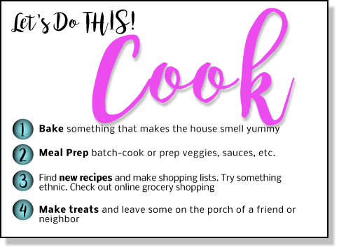 Let's Do THIS! Cook 1 2 3 4 Bake something that makes the house smell yummy Meal Prep batch-cook or prep veggies, sauces, etc.  Find new recipes and make shopping lists. Try something ethnic. Check out online grocery shopping  Make treats and leave some on the porch of a friend or neighbor