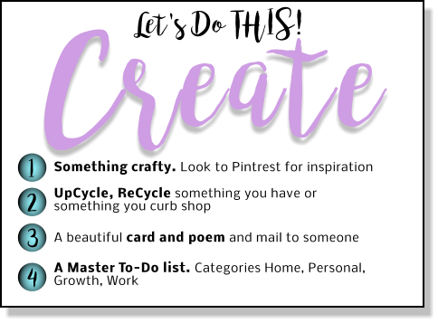 Create Let's Do THIS! 1 2 3 4 Something crafty. Look to Pintrest for inspiration UpCycle, ReCycle something you have or something you curb shop  A beautiful card and poem and mail to someone A Master To-Do list. Categories Home, Personal, Growth, Work