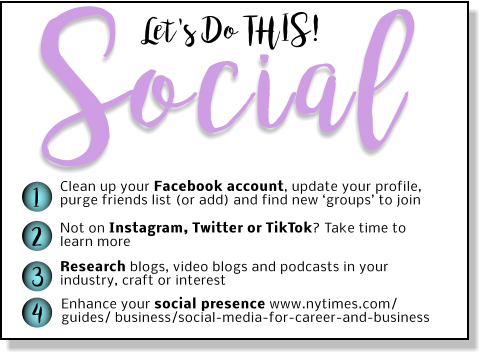 Let's Do THIS! Social 1 2 3 4 Clean up your Facebook account, update your profile, purge friends list (or add) and find new ‘groups’ to join Not on Instagram, Twitter or TikTok? Take time to learn more Research blogs, video blogs and podcasts in your industry, craft or interest Enhance your social presence www.nytimes.com/ guides/ business/social-media-for-career-and-business