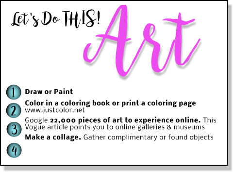 Let's Do THIS! Art Draw or Paint Color in a coloring book or print a coloring page www.justcolor.net Google 22,000 pieces of art to experience online. This Vogue article points you to online galleries & museums  Make a collage. Gather complimentary or found objects 1 2 3 4
