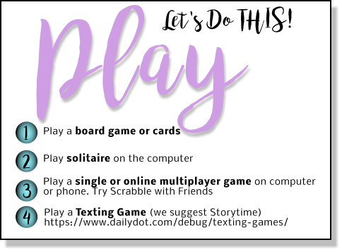 Play Let's Do THIS! 1 2 3 4 Play a board game or cards Play solitaire on the computer Play a single or online multiplayer game on computer or phone. Try Scrabble with Friends  Play a Texting Game (we suggest Storytime) https://www.dailydot.com/debug/texting-games/