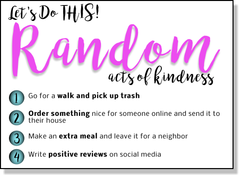 Let's Do THIS! Random 1 2 3 4 Go for a walk and pick up trash Order something nice for someone online and send it to their house   Make an extra meal and leave it for a neighbor  Write positive reviews on social media  acts of kindness