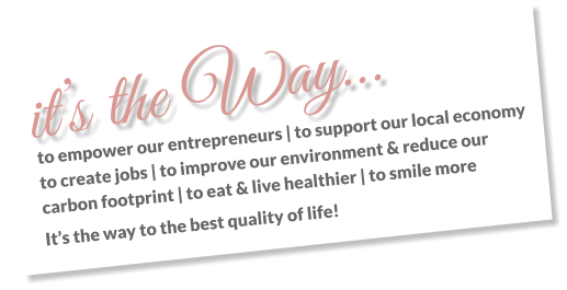 it’s the Way… to empower our entrepreneurs | to support our local economy to create jobs | to improve our environment & reduce our carbon footprint | to eat & live healthier | to smile more It’s the way to the best quality of life!