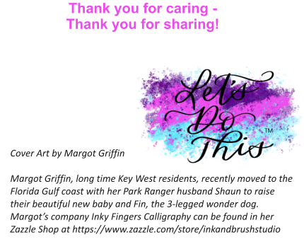 Thank you for caring -  Thank you for sharing!   Cover Art by Margot Griffin  Margot Griffin, long time Key West residents, recently moved to the Florida Gulf coast with her Park Ranger husband Shaun to raise their beautiful new baby and Fin, the 3-legged wonder dog. Margot’s company Inky Fingers Calligraphy can be found in her Zazzle Shop at https://www.zazzle.com/store/inkandbrushstudio TM