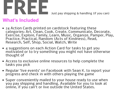 What’s Included FREE Just pay shipping & handling (if you can) •	24 Action Cards printed on cardstock featuring these categories: Art, Clean, Cook, Create, Communicate, Decorate, Exercise, Explore, Family, Learn, Music, Organize, Pamper, Play, Practice, Practical, Random (Acts of Kindness), Read, Research, Self, Shop, Social, Watch, Write •	4 suggestions on each Action Card for tasks to get you motivated or to try something you might not have otherwise thought of •	Access to exclusive online resources to help complete the tasks you pick •	Regular ‘live events’ on Facebook with Sean K. to report your progress and check in with others playing the game •	Super conveniently mailed to your house ready to use when you pay shipping and handling. Available for you to look at online, if you can’t or live outside the United States.