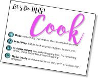 Let's Do THIS! Cook 1 2 3 4 Bake something that makes the house smell yummy Meal Prep batch-cook or prep veggies, sauces, etc.  Find new recipes and make shopping lists. Try something ethnic. Check out online grocery shopping  Make treats and leave some on the porch of a friend or neighbor