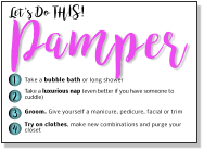 Let's Do THIS! Pamper 1 2 3 4 Take a bubble bath or long shower Take a luxurious nap (even better if you have someone to cuddle)   Groom. Give yourself a manicure, pedicure, facial or trim  Try on clothes, make new combinations and purge your closet