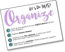 Let's Do THIS! rganize O 1 2 3 4 Back up and organize all your digital photos (phone and computer) Organize dresser drawers   Organize your file cabinets or where you store important papers and documents  Organize your computer. Delete programs, organize files, music, photos, etc.