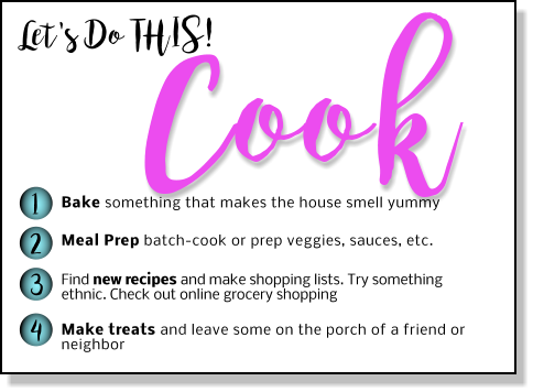 Let's Do THIS! Cook 1 2 3 4 Bake something that makes the house smell yummy Meal Prep batch-cook or prep veggies, sauces, etc.  Find new recipes and make shopping lists. Try something ethnic. Check out online grocery shopping  Make treats and leave some on the porch of a friend or neighbor