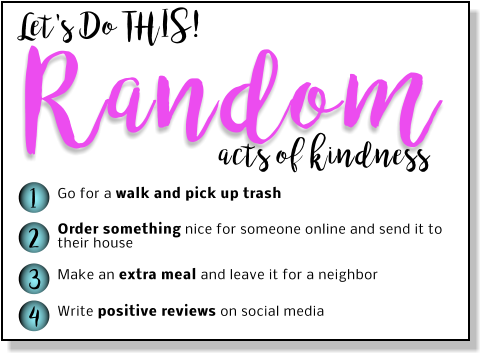 Let's Do THIS! Random 1 2 3 4 Go for a walk and pick up trash Order something nice for someone online and send it to their house   Make an extra meal and leave it for a neighbor  Write positive reviews on social media  acts of kindness