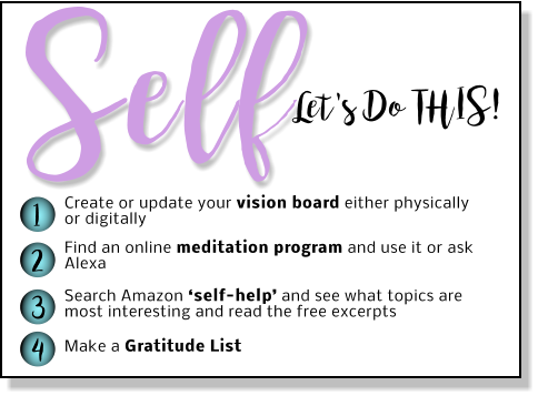 Let's Do THIS! Self 1 2 3 4 Create or update your vision board either physically or digitally Find an online meditation program and use it or ask Alexa   Search Amazon ‘self-help’ and see what topics are most interesting and read the free excerpts  Make a Gratitude List