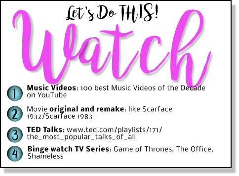 Let's Do THIS! atch W 1 2 3 4 Music Videos: 100 best Music Videos of the Decade on YouTube Movie original and remake: like Scarface 1932/Scarface 1983 TED Talks: www.ted.com/playlists/171/ the_most_popular_talks_of_all Binge watch TV Series: Game of Thrones, The Office, Shameless