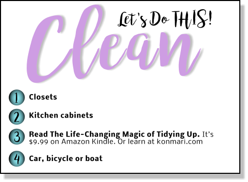 Let's Do THIS! Clean 1 2 3 4 Closets Kitchen cabinets Read The Life-Changing Magic of Tidying Up. It’s $9.99 on Amazon Kindle. Or learn at konmari.com  Car, bicycle or boat