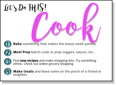 Let's Do THIS! Cook 1 2 3 4 Bake something that makes the house smell yummy Meal Prep batch-cook or prep veggies, sauces, etc.  Find new recipes and make shopping lists. Try something ethnic. Check out online grocery shopping  Make treats and leave some on the porch of a friend or neighbor