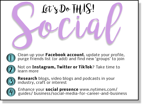 Let's Do THIS! Social 1 2 3 4 Clean up your Facebook account, update your profile, purge friends list (or add) and find new ‘groups’ to join Not on Instagram, Twitter or TikTok? Take time to learn more Research blogs, video blogs and podcasts in your industry, craft or interest Enhance your social presence www.nytimes.com/ guides/ business/social-media-for-career-and-business